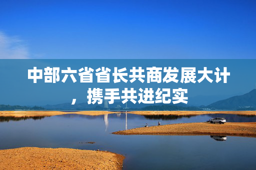 中部六省省长共商发展大计，携手共进纪实