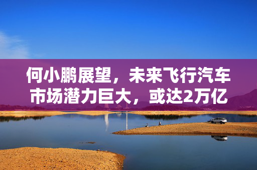 何小鹏展望，未来飞行汽车市场潜力巨大，或达2万亿美金