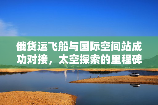 俄货运飞船与国际空间站成功对接，太空探索的里程碑