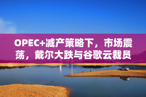 OPEC+减产策略下，市场震荡，戴尔大跌与谷歌云裁员并行的交易观察
