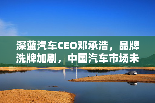 深蓝汽车CEO邓承浩，品牌洗牌加剧，中国汽车市场未来将仅剩20大品牌