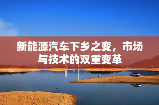 新能源汽车下乡之变，市场与技术的双重变革