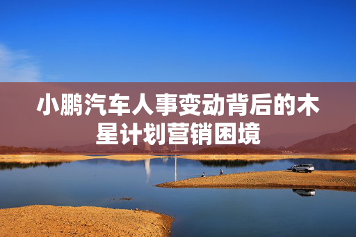 小鹏汽车人事变动背后的木星计划营销困境
