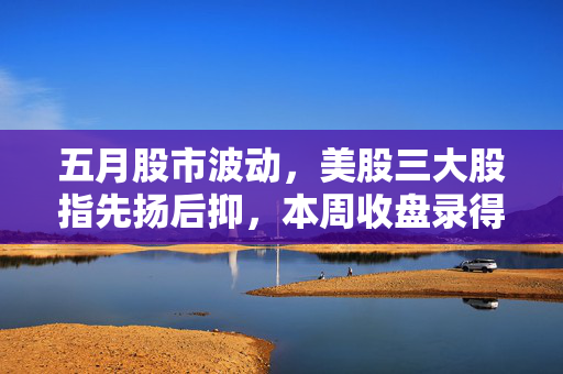 五月股市波动，美股三大股指先扬后抑，本周收盘录得跌幅