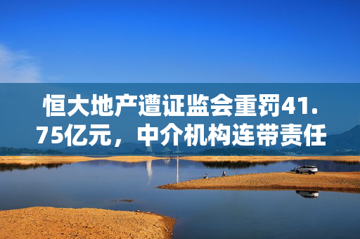 恒大地产遭证监会重罚41.75亿元，中介机构连带责任曝光