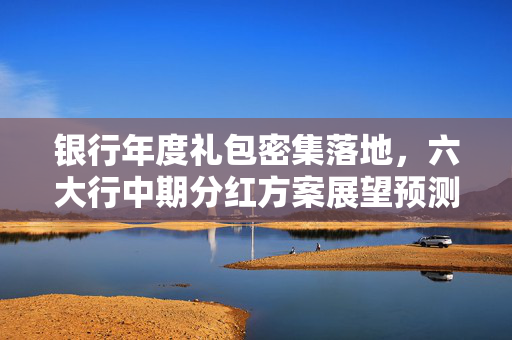 银行年度礼包密集落地，六大行中期分红方案展望预测