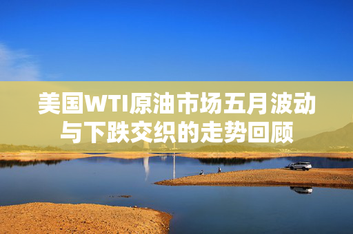 美国WTI原油市场五月波动与下跌交织的走势回顾