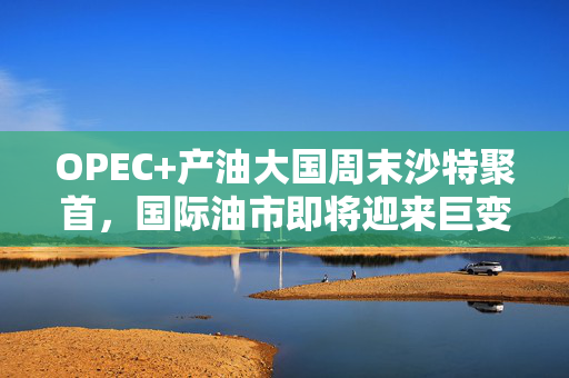 OPEC+产油大国周末沙特聚首，国际油市即将迎来巨变？
