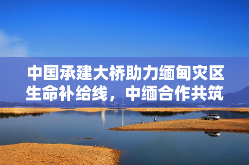 中国承建大桥助力缅甸灾区生命补给线，中缅合作共筑生命通道
