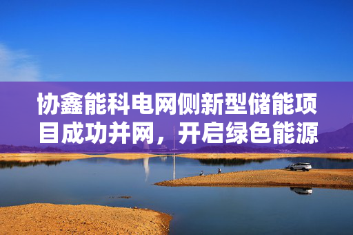 协鑫能科电网侧新型储能项目成功并网，开启绿色能源新篇章