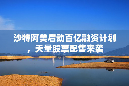 沙特阿美启动百亿融资计划，天量股票配售来袭