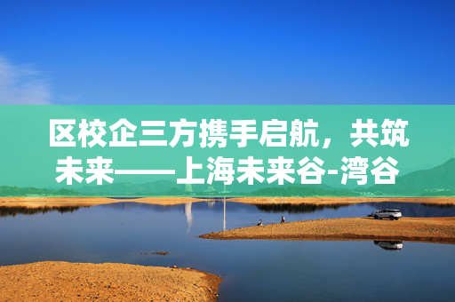 区校企三方携手启航，共筑未来——上海未来谷-湾谷创新中心建设启动