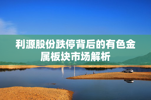 利源股份跌停背后的有色金属板块市场解析