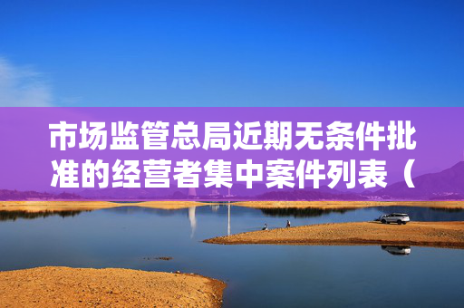 市场监管总局近期无条件批准的经营者集中案件列表（5月20日至5月26日）市场动态