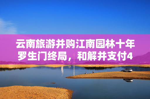 云南旅游并购江南园林十年罗生门终局，和解并支付4120万补偿款