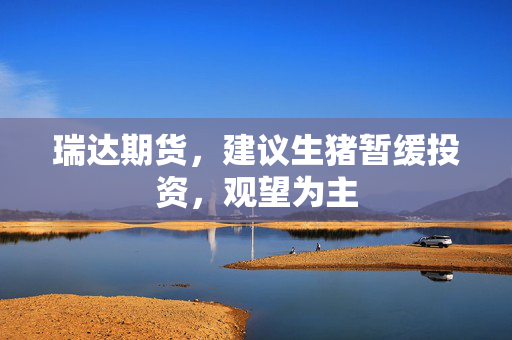 瑞达期货，建议生猪暂缓投资，观望为主