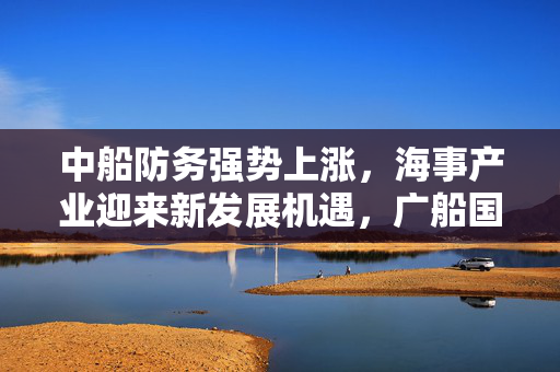 中船防务强势上涨，海事产业迎来新发展机遇，广船国际再获汽车运输船订单