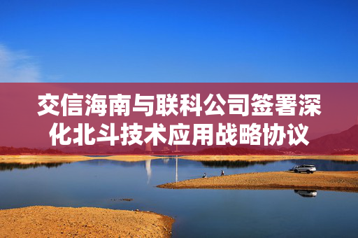 交信海南与联科公司签署深化北斗技术应用战略协议