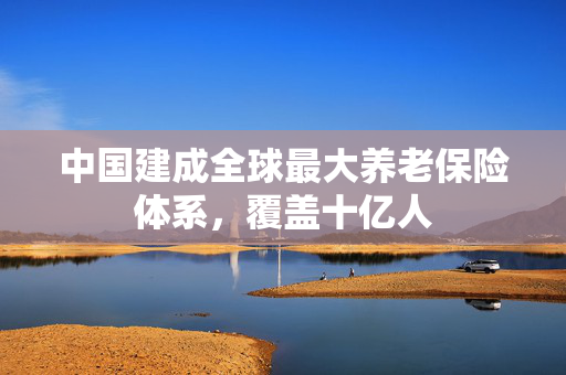 中国建成全球最大养老保险体系，覆盖十亿人