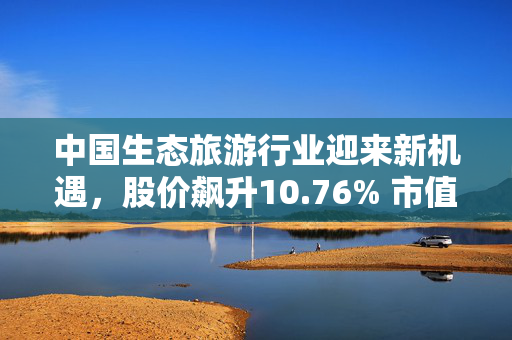 中国生态旅游行业迎来新机遇，股价飙升10.76% 市值显著增长