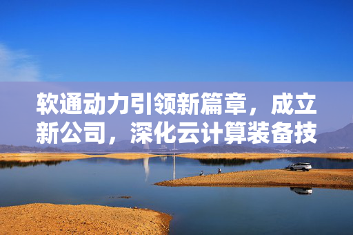 软通动力引领新篇章，成立新公司，深化云计算装备技术服务领域发展