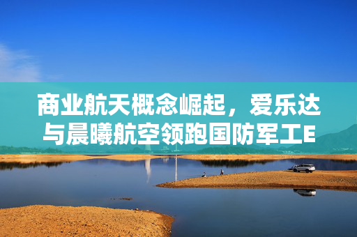 商业航天概念崛起，爱乐达与晨曦航空领跑国防军工ETF直线拉升——市场新动向观察