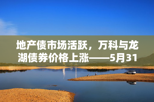 地产债市场活跃，万科与龙湖债券价格上涨——5月31日市场动态概览