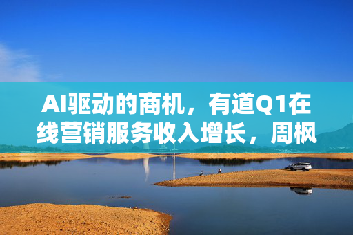 AI驱动的商机，有道Q1在线营销服务收入增长，周枫展望AI在B端应用前景