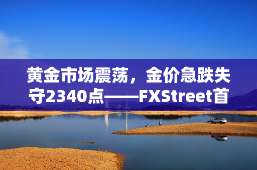 黄金市场震荡，金价急跌失守2340点——FXStreet首席分析师黄金技术前景解析