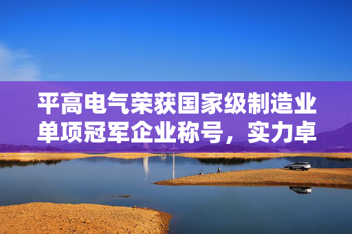 平高电气荣获国家级制造业单项冠军企业称号，实力卓越显露无遗
