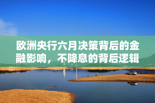 欧洲央行六月决策背后的金融影响，不降息的背后逻辑分析