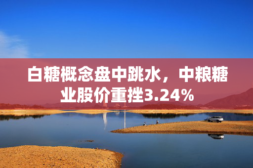 白糖概念盘中跳水，中粮糖业股价重挫3.24%