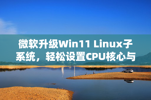 微软升级Win11 Linux子系统，轻松设置CPU核心与内存分配的图形化界面