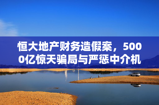 恒大地产财务造假案，5000亿惊天骗局与严惩中介机构的深层次解析