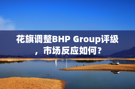 花旗调整BHP Group评级，市场反应如何？