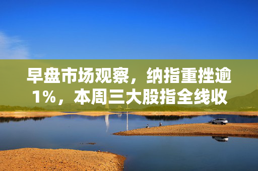早盘市场观察，纳指重挫逾1%，本周三大股指全线收跌风险加大