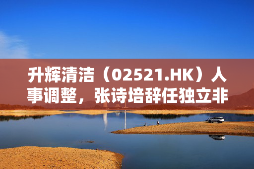 升辉清洁（02521.HK）人事调整，张诗培辞任独立非执行董事