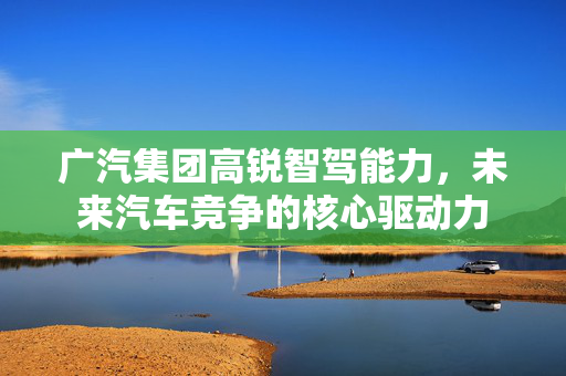广汽集团高锐智驾能力，未来汽车竞争的核心驱动力