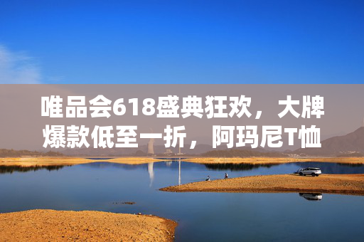 唯品会618盛典狂欢，大牌爆款低至一折，阿玛尼T恤限时特惠277元