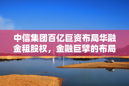 中信集团百亿巨资布局华融金租股权，金融巨擘的布局与展望