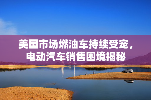 美国市场燃油车持续受宠，电动汽车销售困境揭秘