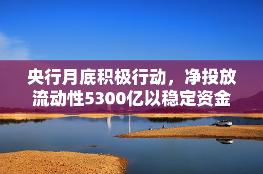 央行月底积极行动，净投放流动性5300亿以稳定资金面发展