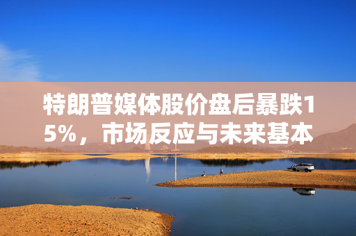 特朗普媒体股价盘后暴跌15%，市场反应与未来基本面展望