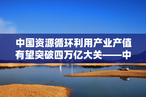 中国资源循环利用产业产值有望突破四万亿大关——中国物资再生协会展望