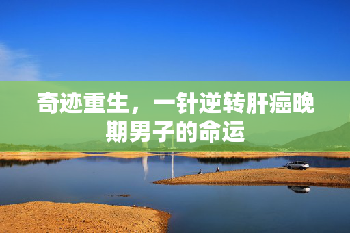 奇迹重生，一针逆转肝癌晚期男子的命运