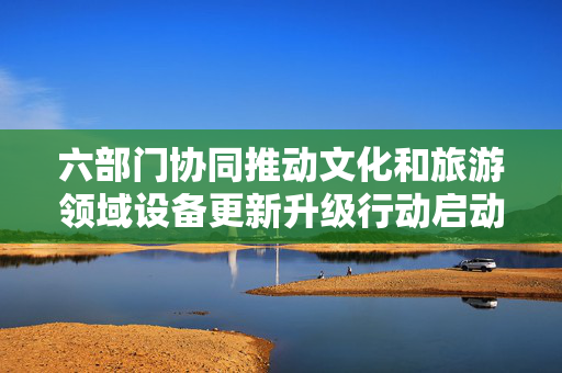 六部门协同推动文化和旅游领域设备更新升级行动启动