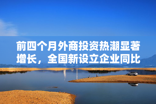 前四个月外商投资热潮显著增长，全国新设立企业同比增长19.2%
