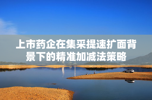 上市药企在集采提速扩面背景下的精准加减法策略