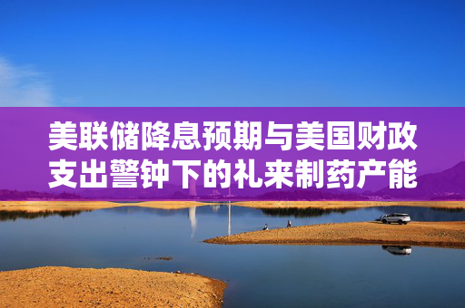 美联储降息预期与美国财政支出警钟下的礼来制药产能扩张动态要闻