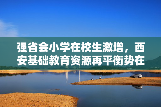 强省会小学在校生激增，西安基础教育资源再平衡势在必行